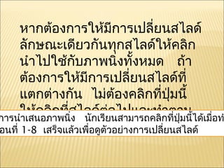 หากต้องการให้มีการเปลี่ยนสไลด์
      ลักษณะเดียวกันทุกสไลด์ให้คลิก
      นำาไปใช้กับภาพนิงทั้งหมด ถ้า
                           ่
      ต้องการให้มีการเปลี่ยนสไลด์ที่
      แตกต่างกัน ไม่ต้องคลิกที่ปุ่มนี้
      ให้คลิกที่สไลด์เรียนสามารถคลิกที่ปมนี้ได้เมื่อท
การนำาเสนอภาพนิ่ง นัก
                        ต่อไปและทำาตาม   ุ่
อนที่ ขั้นตอนที่ วเพื่อดูตจนครบทุกสไลด์
      1-8 เสร็จแล้ 1-8 ัวอย่างการเปลี่ยนสไลด์
 