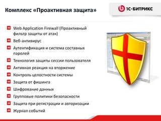 Комплекс «Проактивная защита»

  Web Application Firewall (Проактивный
  фильтр защиты от атак)
  Веб-антивирус
  Аутентификация и система составных
  паролей
  Технология защиты сессии пользователя
  Активная реакция на вторжение
  Контроль целостности системы
  Защита от фишинга
  Шифрование данных
  Групповые политики безопасности
  Защита при регистрации и авторизации
  Журнал событий
 