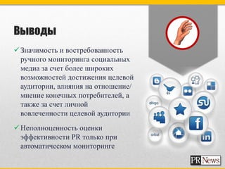 Выводы
 Значимость и востребованность
  ручного мониторинга социальных
  медиа за счет более широких
  возможностей достижения целевой
  аудитории, влияния на отношение/
  мнение конечных потребителей, а
  также за счет личной
  вовлеченности целевой аудитории
 Неполноценность оценки
  эффективности PR только при
  автоматическом мониторинге
 