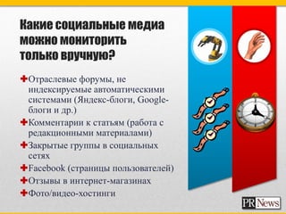 Какие социальные медиа
можно мониторить
только вручную?
Отраслевые форумы, не
 индексируемые автоматическими
 системами (Яндекс-блоги, Google-
 блоги и др.)
Комментарии к статьям (работа с
 редакционными материалами)
Закрытые группы в социальных
 сетях
Facebook (страницы пользователей)
Отзывы в интернет-магазинах
Фото/видео-хостинги
 