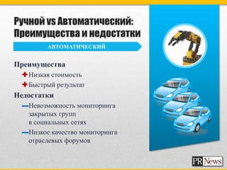 Ручной vs Автоматический:
Преимущества и недостатки
        АВТОМАТИЧЕСКИЙ


Преимущества
 Низкая стоимость
 Быстрый результат
Недостатки
 ▬Невозможность мониторинга
  закрытых групп
  в социальных сетях
 ▬Низкое качество мониторинга
  отраслевых форумов
 