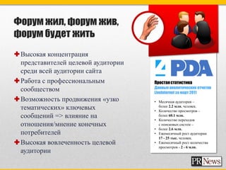 Форум жил, форум жив,
форум будет жить
Высокая концентрация
 представителей целевой аудитории
 среди всей аудитории сайта
Работа с профессиональным          Простая статистика
                                    Данные аналитических отчетов
 сообществом                        Livelnternet за март 2011
Возможность продвижения «узко      • Месячная аудитория –
 тематических» ключевых               более 2.2 млн. человек.
                                    • Количество просмотров –
 сообщений => влияние на              более 60.1 млн.
                                    • Количество переходов
 отношения/мнение конечных            с поисковых систем –
                                    • более 2.6 млн.
 потребителей                       • Ежемесячный рост аудитории
                                      17 - 25 тыс. человек.
Высокая вовлеченность целевой      • Ежемесячный рост количества
                                      просмотров - 2 - 6 млн.
 аудитории
 