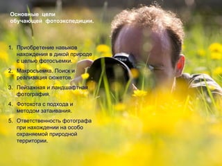 Основные цели
обучающей фотоэкспедиции.



1. Приобретение навыков
   нахождения в дикой природе
   с целью фотосъемки.
2. Макросъемка. Поиск и
   реализация сюжетов.
3. Пейзажная и ландшафтная
   фотография.
4. Фотохота с подхода и
   методом затаивания.
5. Ответственность фотографа
   при нахождении на особо
   охраняемой природной
   территории.
 