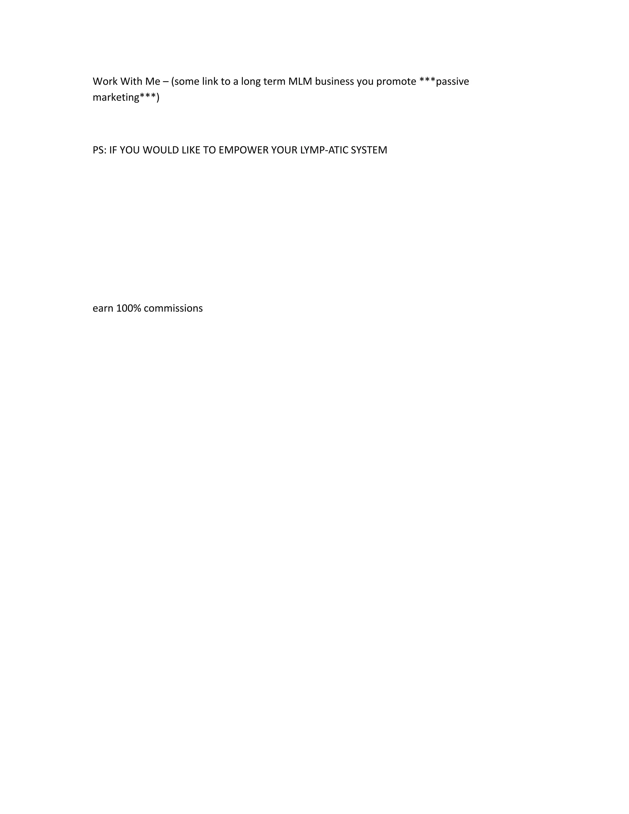 Work With Me – (some link to a long term MLM business you promote ***passive
marketing***)



PS: IF YOU WOULD LIKE TO EMPOWER YOUR LYMP-ATIC SYSTEM




earn 100% commissions
 