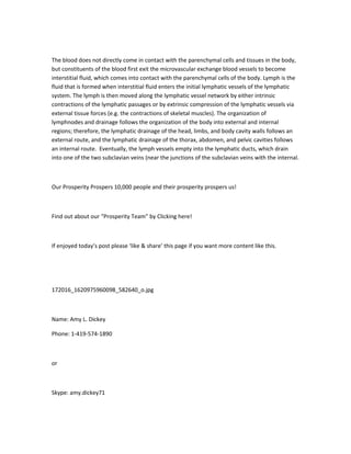 The blood does not directly come in contact with the parenchymal cells and tissues in the body,
but constituents of the blood first exit the microvascular exchange blood vessels to become
interstitial fluid, which comes into contact with the parenchymal cells of the body. Lymph is the
fluid that is formed when interstitial fluid enters the initial lymphatic vessels of the lymphatic
system. The lymph is then moved along the lymphatic vessel network by either intrinsic
contractions of the lymphatic passages or by extrinsic compression of the lymphatic vessels via
external tissue forces (e.g. the contractions of skeletal muscles). The organization of
lymphnodes and drainage follows the organization of the body into external and internal
regions; therefore, the lymphatic drainage of the head, limbs, and body cavity walls follows an
external route, and the lymphatic drainage of the thorax, abdomen, and pelvic cavities follows
an internal route. Eventually, the lymph vessels empty into the lymphatic ducts, which drain
into one of the two subclavian veins (near the junctions of the subclavian veins with the internal.



Our Prosperity Prospers 10,000 people and their prosperity prospers us!



Find out about our “Prosperity Team” by Clicking here!



If enjoyed today’s post please ‘like & share’ this page if you want more content like this.




172016_1620975960098_582640_o.jpg



Name: Amy L. Dickey

Phone: 1-419-574-1890



or



Skype: amy.dickey71
 