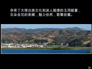 孕育了大理白族文化和迷人風情的玉洱銀蒼，
五朵金花的家鄉，魅力依然，歌聲依舊。




                       25
 
