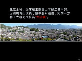 麗江古城，坐落在玉龍雪山下麗江壩中部。
因四周青山環繞，鎮中碧水瀅瀅，宛如一方
碧玉大硯而取名為“大研鎮”。




                      18
 