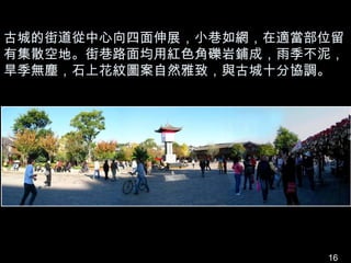 古城的街道從中心向四面伸展，小巷如網，在適當部位留
有集散空地。街巷路面均用紅色角礫岩鋪成，雨季不泥，
旱季無塵，石上花紋圖案自然雅致，與古城十分協調。




                       16
 