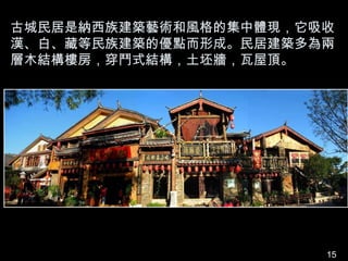 古城民居是納西族建築藝術和風格的集中體現，它吸收
漢、白、藏等民族建築的優點而形成。民居建築多為兩
層木結構樓房，穿鬥式結構，土坯牆，瓦屋頂。




                       15
 