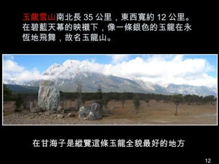 玉龍雪山南北長 35 公里，東西寬約 12 公里。
在碧藍天幕的映襯下，像一條銀色的玉龍在永
恆地飛舞，故名玉龍山。




 在甘海子是縱覽這條玉龍全貌最好的地方
                            12
 