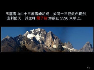玉龍雪山由十三座雪峰組成，如同十三把銀色寶劍
直刺藍天，其主峰‘扇子陡’海拔在 5596 米以上。




                             11
 