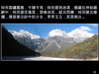 時而雲纏霧裹，乍隱乍現；時而煙雨迷漾，隱藏在神秘縹
緲中；時而碧空萬里，眾峰如洗，銀光閃爍；時而陽光燦
爛，像披著白紗中的少女，亭亭玉立，其美無比 。




                        09
 