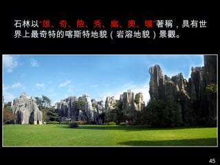 石林以“雄、奇、險、秀、幽、奧、曠”著稱，具有世
界上最奇特的喀斯特地貌（岩溶地貌）景觀。




                           45
 