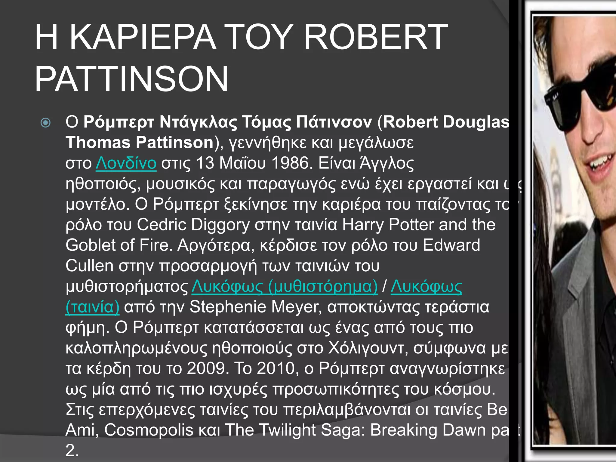 Η ΚΑΡΘΕΡΑ ΣΟΤ ROBERT
PATTINSON
   Ο Ρόμπερτ Ντάγκλας Τόμας Πάτινσον (Robert Douglas
    Thomas Pattinson), γελλήζεθε θαη κεγάισζε
    ζην Λνλδίλν ζηηο 13 Μαΐνπ 1986. Eίλαη Άγγινο
    εζνπνηόο, κνπζηθόο θαη παξαγσγόο ελώ έρεη εξγαζηεί θαη σο
    κνληέιν. Ο Ρόκπεξη μεθίλεζε ηελ θαξηέξα ηνπ παίδνληαο ηνλ
    ξόιν ηνπ Cedric Diggory ζηελ ηαηλία Harry Potter and the
    Goblet of Fire. Αξγόηεξα, θέξδηζε ηνλ ξόιν ηνπ Edward
    Cullen ζηελ πξνζαξκνγή ησλ ηαηληώλ ηνπ
    κπζηζηνξήκαηνο Λπθόθσο (κπζηζηόξεκα) / Λπθόθσο
    (ηαηλία) από ηελ Stephenie Meyer, απνθηώληαο ηεξάζηηα
    θήκε. Ο Ρόκπεξη θαηαηάζζεηαη σο έλαο από ηνπο πην
    θαινπιεξσκέλνπο εζνπνηνύο ζην Υόιηγνπλη, ζύκθσλα κε
    ηα θέξδε ηνπ ην 2009. Σν 2010, ν Ρόκπεξη αλαγλσξίζηεθε
    σο κία από ηηο πην ηζρπξέο πξνζσπηθόηεηεο ηνπ θόζκνπ.
    ΢ηηο επεξρόκελεο ηαηλίεο ηνπ πεξηιακβάλνληαη νη ηαηλίεο Bel
    Ami, Cosmopolis θαη The Twilight Saga: Breaking Dawn part
    2.
 