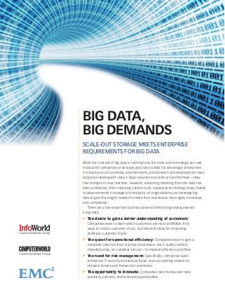BIG DATA,
BIG DEMANDS
SCALE-OUT STORAGE MEETS ENTERPRISE
REQUIREMENTS FOR BIG DATA
While the concept of big data is nothing new, the tools and technology are now
in place for companies of all types and sizes to take full advantage. Enterprises
in industries such as media, entertainment, and research and development have
long been dealing with data in large volumes and unstructured formats—data
that changes in near real time. However, extracting meaning from this data has
been prohibitive, often requiring custom-built, expensive technology. Now, thanks
to advancements in storage and analytics, all organizations can leverage big
data to gain the insight needed to make their businesses more agile, innovative,
and competitive.
    There are a few important business drivers behind the growing interest
in big data:
•	 The desire to gain a better understanding of customers: 	
   Companies want to learn which customers are most profitable, find
   ways to reduce customer churn, and discover ideas for improving
   profit-per-customer levels.
•	 The quest for operational efficiency: Companies want to gain a
   complete view into their business processes—be it quality control,
   manufacturing, or customer service—to improve efficiency and flow.
•	 The need for risk management: Specifically, companies want
   to improve IT security and reduce fraud, such as spotting advanced
   network threats and transaction anomalies.
•	 The opportunity to innovate: Companies want to discover new
   products, services, and business opportunities.
 