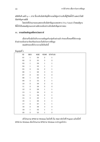 10                                                                               -+" SPSS %'       ( !" $
                                                                                                        #


           7 " p = .078 &' (.,                       F '       51." #         (., '3"#     0 1 "7 . 1
       F
            *. ) *) 7                (7 . (.,    F7,,                          (Two Tailed) "           >
 ' 0 1 " )9     > 7,,                 . ( "   (.,     F

11.                 /   3 - 201              7

               %'        %'      % 1) 2, , !" #$ , $4                   7$"        , 0    . '1."   $4
        ( "                   .          ( ' "     ( !" #$
                               , ' 2, , 1." )9 . 0

!" #$+4. ' 1
          ID            SEX         AGE    YEAR STATUS
           01                 1      28          2         1
           02                 2      35          3         2
           03                 1      29          1         1
           04                 1      32          1         1
           05                 2      34          2         1
           06                 1      28          3         2
           07                 2      25          3         2
           08                 1      32          2         1
           09                 2      33          2         1
           10                 2      38          2         2
           11                 2      38          2         2
           12                 2      29          1         1
           13                 1      28          3         2
           14                 1      34          2         1
           15                 2      32          1         2
           16                 1      26          3         1
           17                 2      27          3         1
           18                 2      36          3         2
           19                 1      32          1         1
           20                 2      33          1         2

         !" *) 7 SPSS for Windows *. 1) ' ' -Start $ 1) ' Program 7$" $W '
SPSS for Windows $% *) 7 SPSS for Windows () B "
 