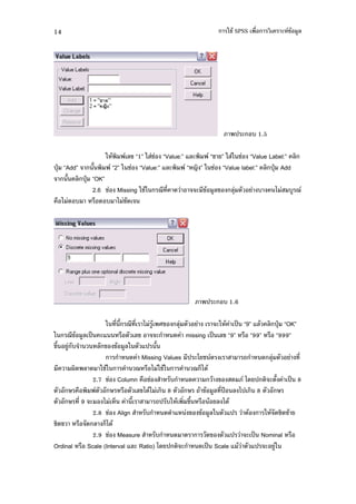 14                                                            -+" SPSS %'           ( !" $
                                                                                         #




                                                                    ) ( , 1.5

                  - "         $! 91: - + 9Value:: 7$(     9+ : - - + 9Value Label:: $
)4X 9Add:     0         92: - + 9Value:: 7$(      9 F : - + 9Value label:: $ )4X Add
     0 $ )4X 9OK:
             2.6 + Missing -+"-        5 ' .       ( !" #$!    $4           ,   1     ,# 5
 % 1 ,          % , 1 +.




                                                       ) ( , 1.6

                  - ' 0 5 ' 1 #" ! $4                       (- " )9 99: 7$" $ )4X 9OK:
- 5!" #$ )9 (7         % $!          (     . missing )9 $! 99: % 999: % 9999:
!0 # ,         $ ! !" #$- 7) 0
                           . Missing Values ) (* +                         . $4        '
      3. $ . -+"-             5 % 1 -+"-          5 21."
              2.7 + Column % +            ,     .         " ! . *. ) ( 0 )9 8
        %               % $!1."1         8          " !" #$ ')Y $ 1) 8
          '9 ( 1 2          0          ) ,- " ' !0 % " $ 1."
              2.8 + Align       ,       . 7 ! !" #$- 7)               "     - " .+.&"
+.!       % . $ 21."
              2.9 + Measure         ,      .            .! 7) ( )9 Nominal %
Ordinal % Scale (Interval 7$( Ratio) *. ) (        . )9 Scale 7 " 7) ( #-
 