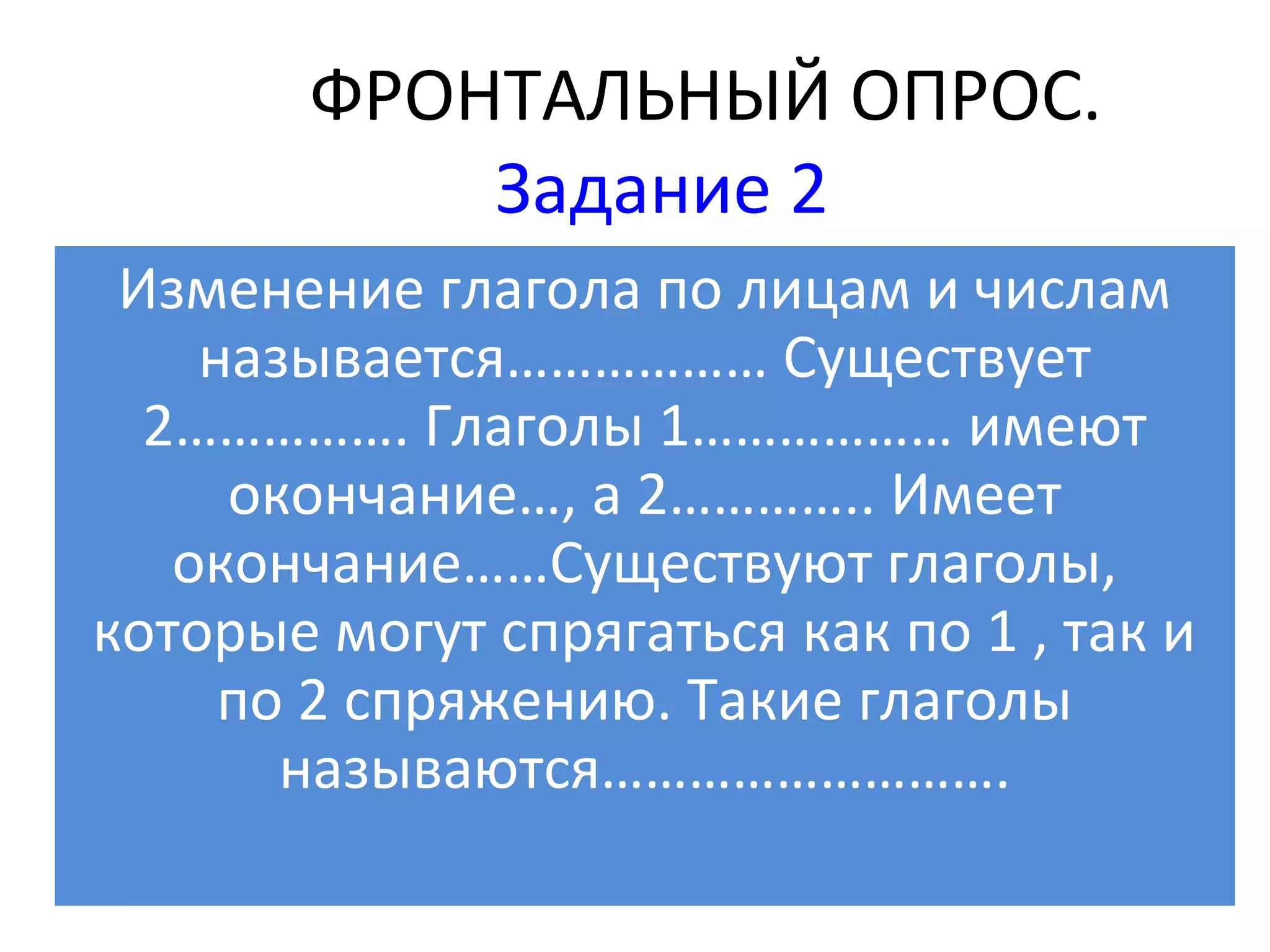 ФРОНТАЛЬНЫЙ ОПРОС.
            Задание 2
 Изменение глагола по лицам и числам
    называется……………… Существует
  2……………. Глаголы 1……………… имеют
     окончание…, а 2………….. Имеет
   окончание……Существуют глаголы,
которые могут спрягаться как по 1 , так и
     по 2 спряжению. Такие глаголы
       называются……………………….
 