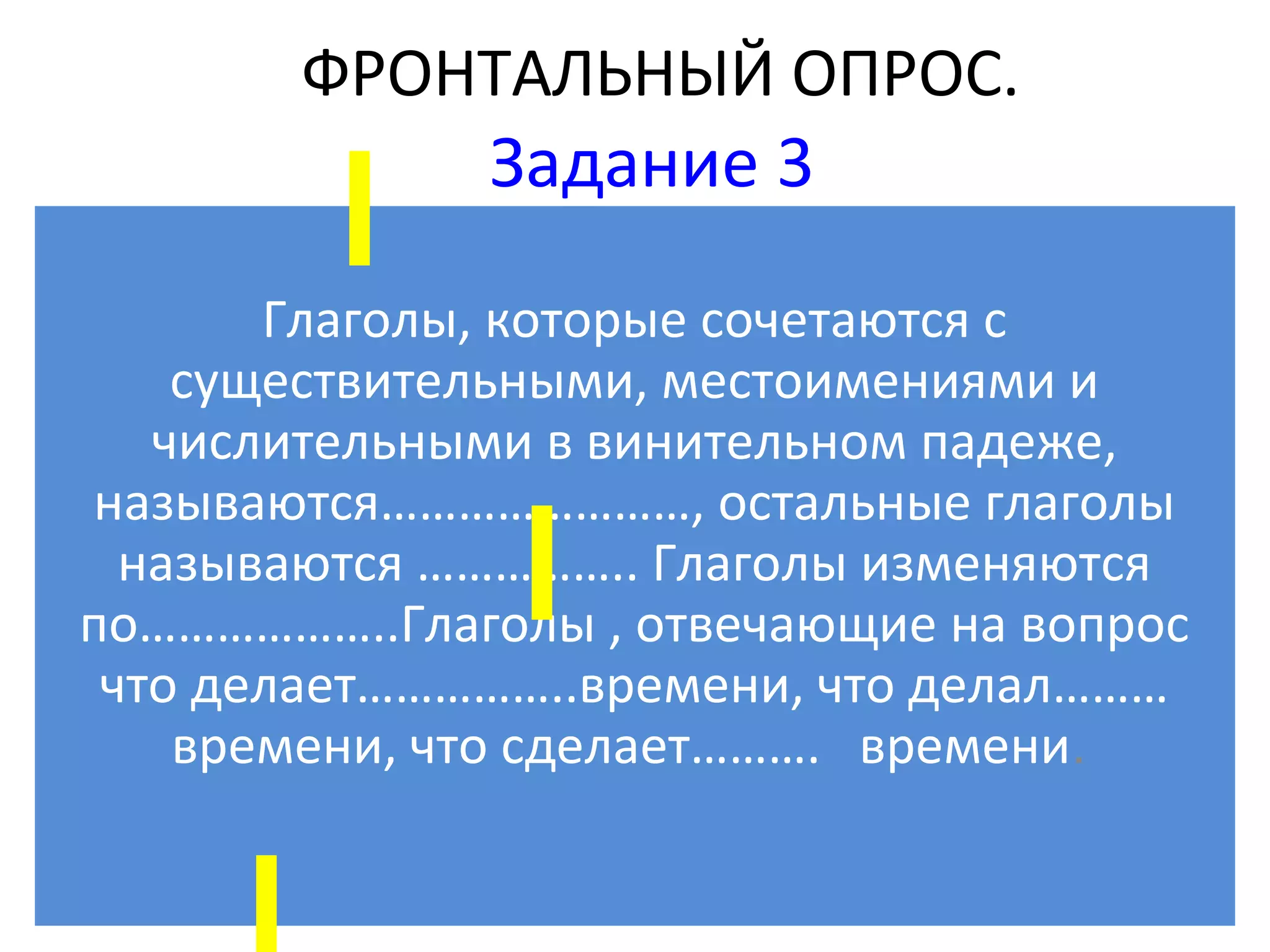 ФРОНТАЛЬНЫЙ ОПРОС.
              Задание 3
       Глаголы, которые сочетаются с
    существительными, местоимениями и
   числительными в винительном падеже,
называются……………………, остальные глаголы
  называются …………….. Глаголы изменяются
по………………..Глаголы , отвечающие на вопрос
 что делает……………..времени, что делал………
    времени, что сделает………. времени.
 