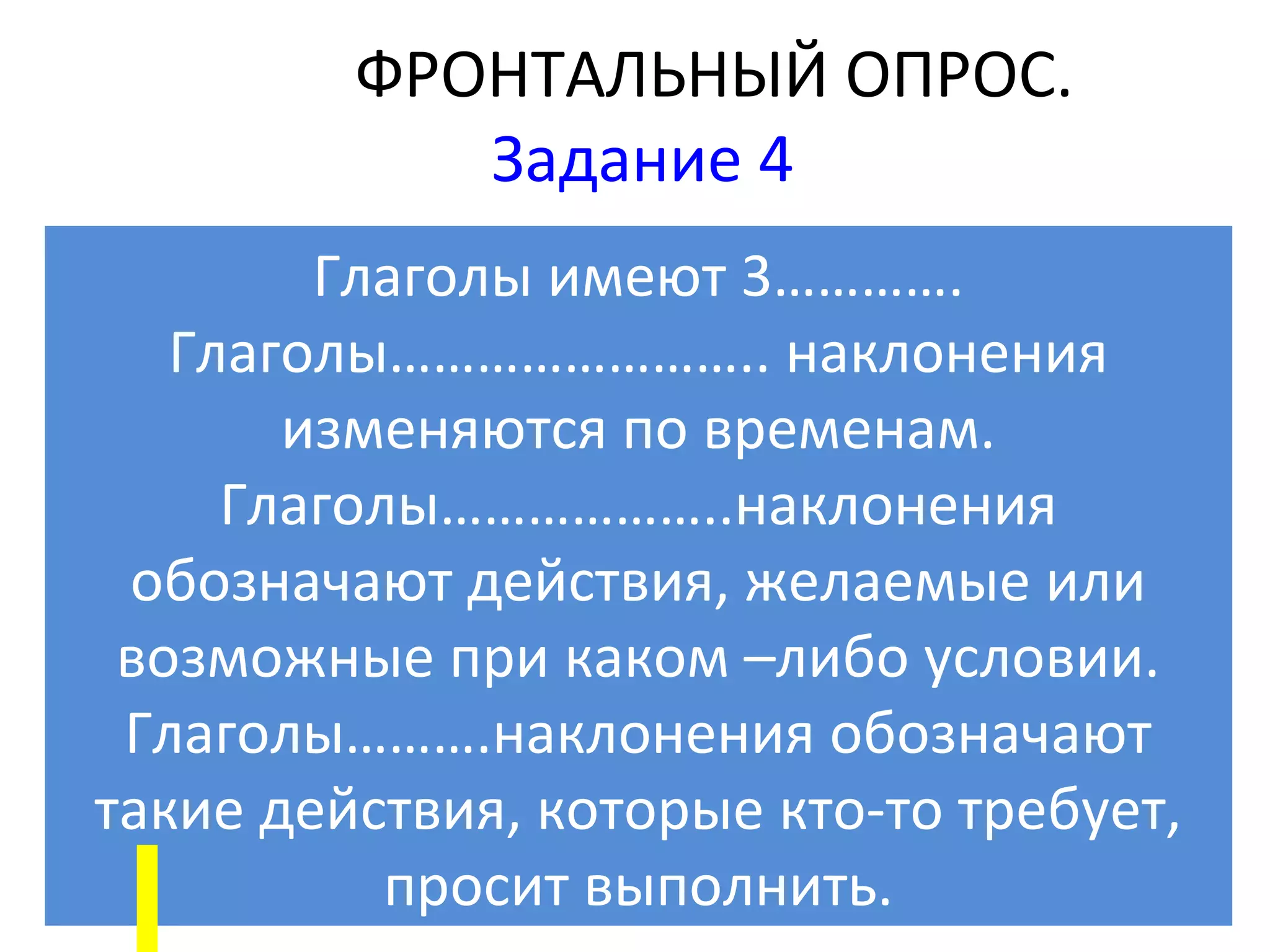 ФРОНТАЛЬНЫЙ ОПРОС.
            Задание 4
        Глаголы имеют 3………….
   Глаголы…………………….. наклонения
       изменяются по временам.
     Глаголы………………..наклонения
 обозначают действия, желаемые или
 возможные при каком –либо условии.
 Глаголы……….наклонения обозначают
такие действия, которые кто-то требует,
           просит выполнить.
 