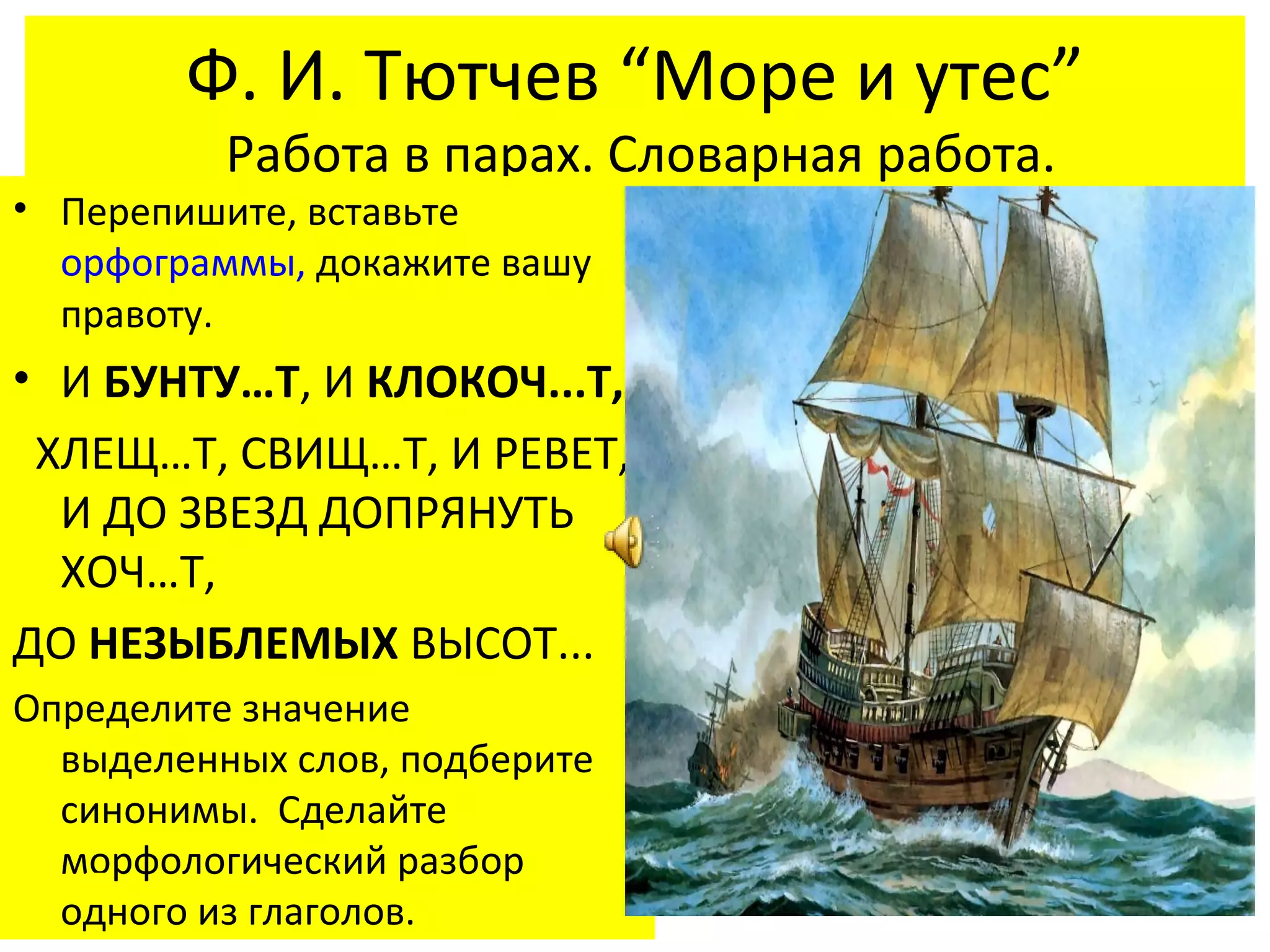 Ф. И. Тютчев “Море и утес”
          Работа в парах. Словарная работа.
• Перепишите, вставьте
  орфограммы, докажите вашу
  правоту.
• И БУНТУ…Т, И КЛОКОЧ...Т,
 ХЛЕЩ…Т, СВИЩ…Т, И РЕВЕТ,
  И ДО ЗВЕЗД ДОПРЯНУТЬ
  ХОЧ…Т,
ДО НЕЗЫБЛЕМЫХ ВЫСОТ...
Определите значение
  выделенных слов, подберите
  синонимы. Сделайте
  морфологический разбор
  одного из глаголов.
 