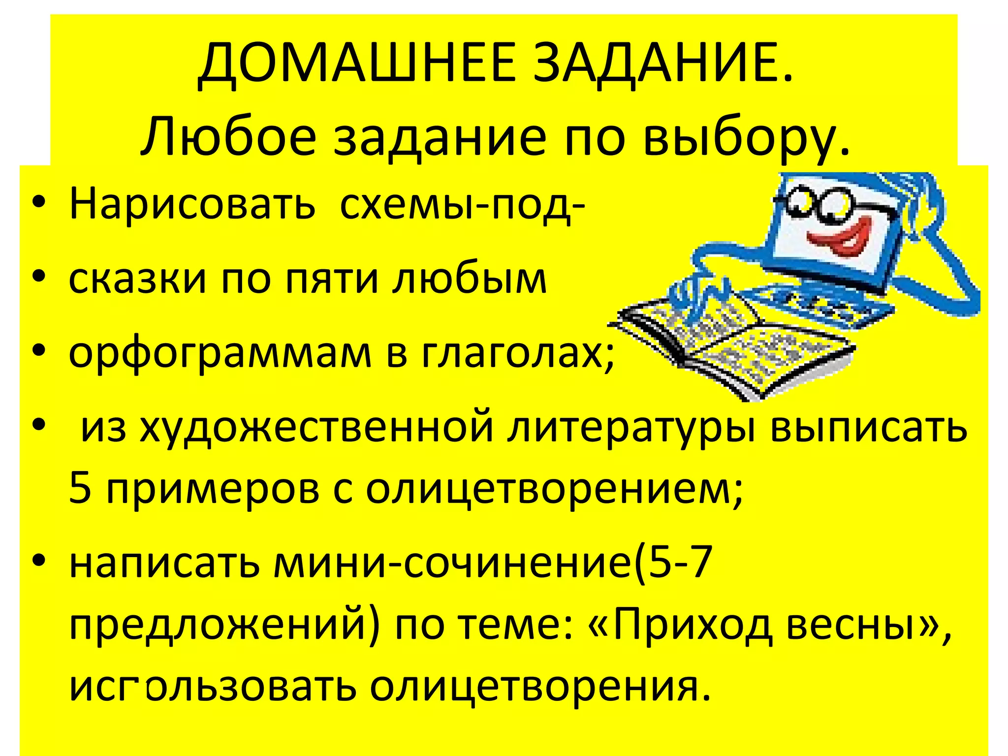 ДОМАШНЕЕ ЗАДАНИЕ.
    Любое задание по выбору.
• Нарисовать схемы-под-
• сказки по пяти любым
• орфограммам в глаголах;
•  из художественной литературы выписать
  5 примеров с олицетворением;
• написать мини-сочинение(5-7
  предложений) по теме: «Приход весны»,
  использовать олицетворения.
 