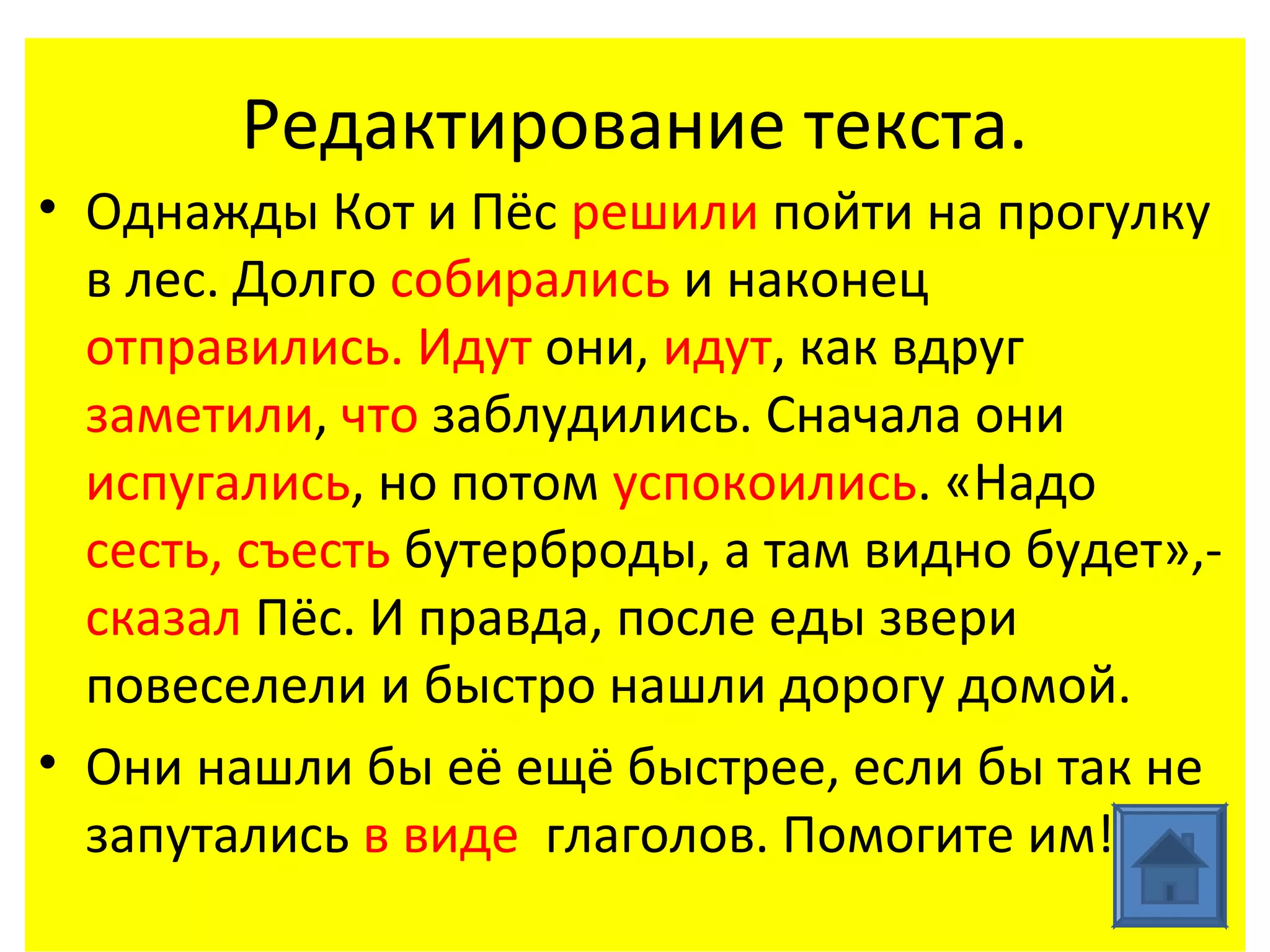 Редактирование текста.
• Однажды Кот и Пёс решили пойти на прогулку
  в лес. Долго собирались и наконец
  отправились. Идут они, идут, как вдруг
  заметили, что заблудились. Сначала они
  испугались, но потом успокоились. «Надо
  сесть, съесть бутерброды, а там видно будет»,-
  сказал Пёс. И правда, после еды звери
  повеселели и быстро нашли дорогу домой.
• Они нашли бы её ещё быстрее, если бы так не
  запутались в виде глаголов. Помогите им!
 