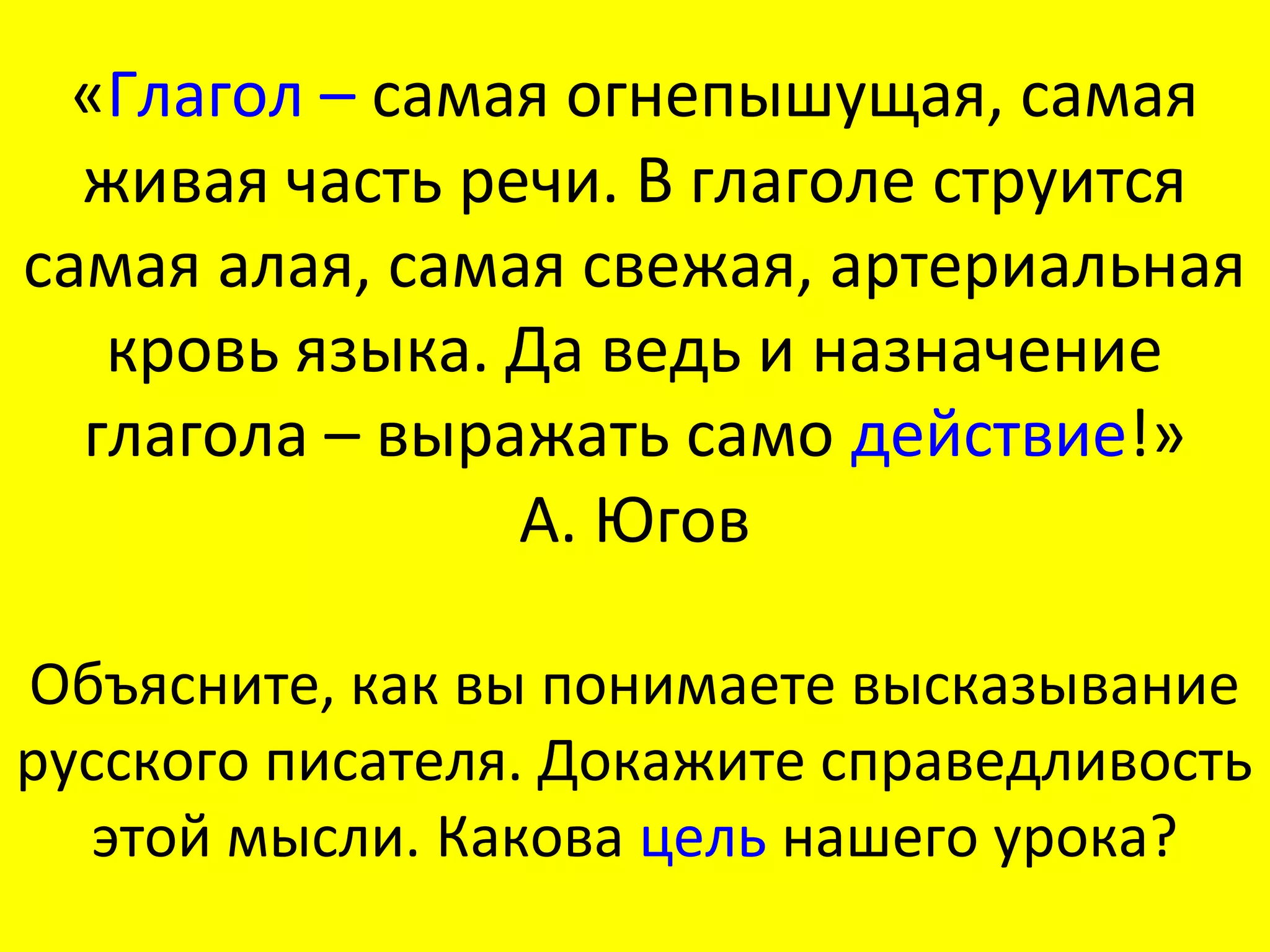 «Глагол – самая огнепышущая, самая
  живая часть речи. В глаголе струится
самая алая, самая свежая, артериальная
   кровь языка. Да ведь и назначение
  глагола – выражать само действие!»
                А. Югов

Объясните, как вы понимаете высказывание
русского писателя. Докажите справедливость
   этой мысли. Какова цель нашего урока?
 