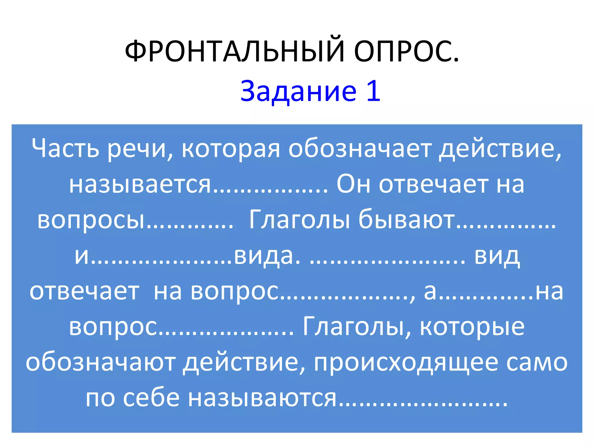 ФРОНТАЛЬНЫЙ ОПРОС.
             Задание 1
Часть речи, которая обозначает действие,
   называется…………….. Он отвечает на
 вопросы…………. Глаголы бывают……………
   и…………………вида. ………………….. вид
отвечает на вопрос………………., а…………..на
   вопрос……………….. Глаголы, которые
обозначают действие, происходящее само
    по себе называются…………………….
 