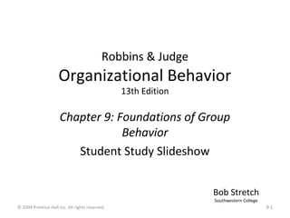 Robbins & Judge
                     Organizational Behavior
                                                 13th Edition

                      Chapter 9: Foundations of Group
                                  Behavior
                         Student Study Slideshow


                                                                Bob Stretch
                                                                Southwestern College
© 2009 Prentice-Hall Inc. All rights reserved.                                         9-1
 