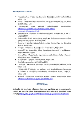 ΒΙΒΛΙΟΓΡΑΦΙΚΕΣ ΠΗΓΕΣ

      Γεωργούλη Κ.Δ., Ιστορία της Ελληνικής Φιλοσοφίας, εκδόσεις Παπαδήμα,
       Αθήνα 1994
      Düring I., O Αριστοτέλης – Παρουσίαση και ερμηνεία της σκέψης του, τόμος
       Β, ΜΙΕΤ, Αθήνα 1994
      Επιμορφωτικό       Υλικό     Μείζονος   Προγράμματος      Επιμόρφωσης:
       http://www.epimorfosi.edu.gr/images/stories/ebook-
       epimorfotes/filologoi/pe02.pdf
      Ιγνατιάδη Γ.Μ., «Αριστοτέλη: Ηθικά Νικομάχεια» σε Φιλόλογο, τ. 19 -20,
       Μάρτιος 1980
      Καραμανώλης Γ., «Η σχέση ηθικής αρετής και φρόνησης στην αριστοτελική
       ηθική», σε Υπόμνημα, τ. 9, Ιούνιος 2009
      Kenny A., Η Ιστορία της Δυτικής Φιλοσοφίας, Πανεπιστήμιο της Οξφόρδης,
       Νεφέλη, Αθήνα 2005
      Κούτρα Δ., Η Πρακτική Φιλοσοφία του Αριστοτέλους, Αθήνα 1986
      Λυπουρλή Δ.., Αριστοτέλης Ηθικά Νικομάχεια, Εισαγωγή – μετάφραση –
       σχόλια, Εκδόσεις Ζήτρος
      Λυπουρλή Δ. – Μωραΐτου Δ., «Αριστοτέλης» σε Βιβλίο του Καθηγητή για τον
       Φιλοσοφικό Λόγο, ΟΕΔΒ 2004
      Πελεγρίνη Θ., Αρχές Φιλοσοφίας, ΟΕΔΒ, Αθήνα 1999
      Ross W.D., Αριστοτέλης, ΜΙΕΤ, Αθήνα 1993
      Τσάτσου Κ., Η κοινωνική φιλοσοφία των αρχαίων Ελλήνων, εκδόσεις Εστία,
       Αθήνα 1970
      ΥΠΕΠΘ - ΚΕΕ, Αξιολόγηση των μαθητών στην Αρχαία Ελληνική Γραμματεία
       (Γ΄ Λυκείου – Θεωρητική Κατεύθυνση), Φιλοσοφικός Λόγος, Τεύχος Β΄,
       Αθήνα 1999
      Ψηφιακά Εκπαιδευτικά Βοηθήματα, Αρχαία Ελληνικά Φιλοσοφικός Λόγος,
       http://www.study4exams.gr/anc_greek/index.php


                                ΠΑΡΑΡΤΗΜΑ

Ακολουθεί το πρόσθετο διδακτικό υλικό που σχετίζεται με τη συγκεκριμένη
ενότητα και αποτελεί μέρος των σημειώσεων που διαθέτει ο καθηγητής στους
μαθητές (https://sites.google.com/site/akisambelas/g-lykeiou/archaia-ellenika)
 
