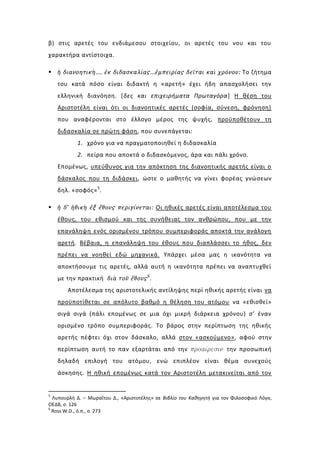 β) στις αρετές του ενδιάμεσου στοιχείου, οι αρετές του νου και του
χαρακτήρα αντίστοιχα.

 ἡ διανοητικὴ.... ἐκ διδασκαλίας...ἐμπειρίας δεῖται καὶ χρόνου: Το ζήτημα
    του κατά πόσο είναι διδακτή η «αρετή» έχει ήδη απασχολήσει την
    ελληνική διανόηση. [δες και επιχειρήματα Πρωταγόρα] Η θέση του
    Αριστοτέλη είναι ότι οι διανοητικές αρετές (σοφία, σύνεση, φρόνηση)
    που αναφέρονται στο έλλογο μέρος της ψυχής, προϋποθέτουν τη
    διδασκαλία σε πρώτη φάση, που συνεπάγεται:
           1. χρόνο για να πραγματοποιηθεί η διδασκαλία
           2. πείρα που αποκτά ο διδασκόμενος, άρα και πάλι χρόνο.
    Επομένως, υπεύθυνος για την απόκτηση της διανοητικής αρετής είναι o
    δάσκαλος που τη διδάσκει, ώστε ο μαθητής να γίνει φορέας γνώσεων
    δηλ. «σοφός» 5.

 ἡ δ’ ἠθικὴ ἐξ ἔθους περιγίνεται: Οι ηθικές αρετές είναι αποτέλεσμα του
    έθους, του εθισμού και της συνήθειας τον ανθρώπου, που με την
    επανάληψη ενός ορισμένου τρόπου συμπεριφοράς αποκτά την ανάλογη
    αρετή. Βέβαια, η επανάληψη του έθους που διαπλάσσει το ήθος, δεν
    πρέπει να νοηθεί εδώ μηχανικά. Υπάρχει μέσα μας η ικανότητα να
    αποκτήσουμε τις αρετές, αλλά αυτή η ικανότητα πρέπει να αναπτυχθεί
    με την πρακτική διὰ τοῦ ἔθους 6.
       Αποτέλεσμα της αριστοτελικής αντίληψης περί ηθικής αρετής είναι να
    προϋποτίθεται σε απόλυτο βαθμό η θέληση του ατόμου να «εθισθεί»
    σιγά σιγά (πάλι επομένως σε μια όχι μικρή διάρκεια χρόνου) σ’ έναν
    ορισμένο τρόπο συμπεριφοράς. Το βάρος στην περίπτωση της ηθικής
    αρετής πέφτει όχι στον δάσκαλο, αλλά στον «ασκούμενο», αφού στην
    περίπτωση αυτή το παν εξαρτάται από την προαίρεσιν την προσωπική
    δηλαδή επιλογή του ατόμου, ενώ επιπλέον είναι θέμα συνεχούς
    άσκησης. Η ηθική επομένως κατά τον Αριστοτέλη μετακινείται από τον


5
  Λυπουρλή Δ. – Μωραΐτου Δ., «Αριστοτέλης» σε Βιβλίο του Καθηγητή για τον Φιλοσοφικό Λόγο,
ΟΕΔΒ, σ. 126
6
  Ross W.D., ό.π., σ. 273
 