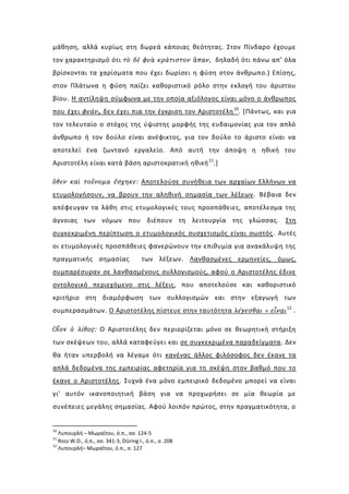 μάθηση, αλλά κυρίως στη δωρεά κάποιας θεότητας. Στον Πίνδαρο έχουμε
τον χαρακτηρισμό ότι τὸ δὲ φυὰ κράτιστον ἅπαν, δηλαδή ότι πάνω απ’ όλα
βρίσκονται τα χαρίσματα που έχει δωρίσει η φύση στον άνθρωπο.) Επίσης,
στον Πλάτωνα η φύση παίζει καθοριστικό ρόλο στην εκλογή του άριστου
βίου. Η αντίληψη σύμφωνα με την οποία αξιόλογος είναι μόνο ο άνθρωπος
που έχει φυάν, δεν έχει πια την έγκριση τον Αριστοτέλη 10. [Πάντως, και για
τον τελευταίο ο στόχος της ύψιστης μορφής της ευδαιμονίας για τον απλό
άνθρωπο ή τον δούλο είναι ανέφικτος, για τον δούλο το άριστο είναι να
αποτελεί ένα ζωντανό εργαλείο. Από αυτή την άποψη η ηθική του
Αριστοτέλη είναι κατά βάση αριστοκρατική ηθική 11.]

ὅθεν καὶ τοὔνομα ἔσχηκε: Αποτελούσε συνήθεια των αρχαίων Ελλήνων να
ετυμολογήσουν, να βρουν την αληθινή σημασία των λέξεων . Βέβαια δεν
απέφευγαν τα λάθη στις ετυμολογικές τους προσπάθειες, αποτέλεσμα της
άγνοιας των νόμων που διέπουν τη λειτουργία της γλώσσας. Στη
συγκεκριμένη περίπτωση ο ετυμολογικός συσχετισμός είναι σωστός . Αυτές
οι ετυμολογικές προσπάθειες φανερώνουν την επιθυμία για ανακάλυψη της
πραγματικής σημασίας                   των λέξεων. Λανθασμένες ερμηνείες, όμως,
συμπαρέσυραν σε λανθασμένους συλλογισμούς, αφού ο Αριστοτέλης έδινε
οντολογικό περιεχόμενο στις λέξεις, που αποτελούσε και καθοριστικό
κριτήριο στη διαμόρφωση των συλλογισμών και στην εξαγωγή των
συμπερασμάτων. Ο Αριστοτέλης πίστευε στην ταυτότητα λέγεσθαι = εἶναι 12 .

Oἷοv ὁ λίθος: Ο Αριστοτέλης δεν περιορίζεται μόνο σε θεωρητική στήριξη
των σκέψεων του, αλλά καταφεύγει και σε συγκεκριμένα παραδείγματα. Δεν
θα ήταν υπερβολή να λέγαμε ότι κανένας άλλος φιλόσοφος δεν έκανε τα
απλά δεδομένα της εμπειρίας αφετηρία για τη σκέψη στον βαθμό που το
έκανε ο Αριστοτέλης. Συχνά ένα μόνο εμπειρικό δεδομένο μπορεί να είναι
γι’ αυτόν ικανοποιητική βάση για να προχωρήσει σε μία θεωρία με
συνέπειες μεγάλης σημασίας. Αφού λοιπόν πρώτος, στην πραγματικότητα, ο


10
   Λυπουρλή – Μωραΐτου, ό.π., σσ. 124-5
11
   Ross W.D., ό.π., σσ. 341-3, Düring I., ό.π., σ. 208
12
   Λυπουρλή– Μωραΐτου, ό.π., σ. 127
 