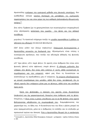 Αριστοτέλης εισήγαγε την εμπειρική μέθοδο στις φυσικές επιστήμες, δεν
αισθάνθηκε      ύστερα      κανένα     δισταγμό      να   μεταφέρει       τις   εμπειρικές
παρατηρήσεις του και στον χώρο της πιο καθαρής φιλοσοφικής=θεωρητικής
σκέψης 13.

ἄνω κάτω: Έμφαση (με τη χρησιμοποίηση των συγκεκριμένων επιρρημάτων)
στην αξεπέραστη απόσταση που χωρίζει                      την φύση και την αλλαγή
συνήθειας.

μυριάκις: Το ποσοτικό επίρρημα τονίζει τη μεγάλη προσπάθεια ή μάλλον το
αδύνατο του εθισμού στα φυσικά φαινόμενα.

Οὐδ’ ἄλλο οὐδὲν τῶν ἄλλως πεφυκότων: Επαγωγικά λειτουργώντας ο
Αριστοτέλης γενικεύει τα λεγόμενά του. Αξιοσημείωτη είναι επίσης η
συσσώρευση αρνήσεων, που τονίζει την αδυναμία αλλαγής της φυσικής
συνήθειας.

οὔτ’ ἄρα φύσει οὔτε παρὰ φύσιν: Οι αρετές στον άνθρωπο δεν είναι ούτε
φυσικές (φύσει) ούτε αφύσικες (παρὰ φύσιν). Ο εθισμός μολονότι δεν
υπάρχει στη φύση, δεν είναι κάτι ενάντιο σ’ αυτή, αλλά ουσιαστικά τη
συμπληρώνει και την υπηρετεί, αφού μας δίνει τη δυνατότητα να
αναπτύξουμε τις προδιαθέσεις μας σ’ ενέργειες. Το κείμενο ολοκληρώνεται
με γενικό συμπέρασμα που μοιάζει, αλλά δεν είναι, αντιφατικό, ότι οι
ηθικές αρετές δεν υπάρχουν μέσα μας εκ φύσεως, αλλά ούτε και αντίθετα
προς αυτή.

        Κατά τον φιλόσοφο, η άσκηση της αρετής είναι δυνατότητα
(πεφυκόσι) και όχι χαρακτηριστικό, δοσμένη στον άνθρωπο από τη φύσ η.
Επομένως, ο ίδιος είναι ο μόνος υπεύθυνος για το αν θα φτάσει στην αρετή
βελτιώνοντας αδιάλειπτα τη συμπεριφορά του, διαμορφώνοντας τον
χαρακτήρα του, το ήθος του. Η δυνατότητα που του δίνει η φύση μπορεί να
γίνει πραγματικότητα, μόνο αν ο άνθρωπος το επιλέξει και το επιδιώξει με
προσωπικό αγώνα και άσκηση. Έτσι ο Αριστοτέλης θεωρεί ότι η κατάκτηση
13
   Λυπουρλή Δ.., Αριστοτέλης Ηθικά Νικομάχεια, Εισαγωγή – μετάφραση – σχόλια, Εκδόσεις Ζήτρος
σ. 305
 