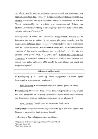 της ηθικής αρετής από τον άνθρωπο εξαρτάται από την προαίρεση, την
προσωπική επιλογή του. Επιπλέον, η παρατακτική, αντιθετική σύνδεση των
μετοχών «πεφυκόσι μὲν ἡμῖν δέξασθαι αὐτάς, τελειουμένοις δὲ διὰ τοῦ
ἔθους»    προετοιμάζει       την   αναφορά       στο    χαρακτηριστικό   ζεύγος   των
αριστοτελικών εννοιών «δυνάμει και ἐνεργείᾳ» οι οποίες αναφέρονται στην
επόμενη ενότητα (2 η ενότητα) 14.

τελειουμένοις: Η ηθική του Αριστοτέλη εναρμονίζεται πλήρως με τη
φιλοσοφία του για το τέλος. Για τον Αριστοτέλη τέλος σημαίνει ότι όλα
τείνουν στην τελείωσή τους· το τέλος συμπεριλαμβάνει και τη διαδικασία
μέσα απ’ την οποία φτάνει και την τέλεια μορφή του. ‘Όλα αναπτύσσονται
τεiνοντας σ’ ένα σημείο κορύφωσης: ἀρετὴ τελείωσίς τις τότε γὰρ ὅτι
μάλιστα κατὰ φύσιν (Φυσ. Η 3, 246α 13) 15. Η ηθική του είναι σαφώς
τελολογική. Η ηθικότητα έγκειται σε ορισμένες πράξεις που γίνονται, όχι
επειδή είναι ορθές καθαυτές, αλλά επειδή θα μας φέρουν πιο κοντά στο
ανθρώπινο αγαθό 16.

                               Ο βασικός συλλογισμός

1 η προκείμενη: ἡ δ’            ἠθικὴ ἐξ ἔθους περιγίνεται (Η ηθική αρετή
δημιουργείται παρά μόνο με τον εθισμό.)

       προς ενίσχυση: Η ετυμολογική συγγένεια μεταξύ ἤθους και ἔθους

2 η προκείμενη: Οὐδὲν τῶν φύσει ὄντων ἄλλως ἐθίζεται (Όλα τα πράγματα
που είναι φτιαγμένα απ’ τη φύση έχουν συγκεκριμένο τρόπο συμπεριφοράς
που δεν αλλάζει σε καμιά περίπτωση ακόμα κι έντονου εθισμού.)

      προς ενίσχυση: Παραδείγματα – επαγωγική διαδικασία

Συμπέρασμα: οὐδεμία τῶν ἠθικῶν ἀρετῶν φύσει ἡμῖν ἐγγίνεται / (Οὔτ’ ἄρα
φύσει οὔτε παρὰ φύσιν ἐγγίνονται αἱ ἀρεταὶ)

Η ηθική αρετή δεν υπάρχει μέσα μας εκ φύσεως.
14
   http://www.study4exams.gr/anc_greek/course/view.php?id=128
15
   Düring I., ό.π., σ. 207
16
   Ross W.D., ό.π., σ. 266
 
