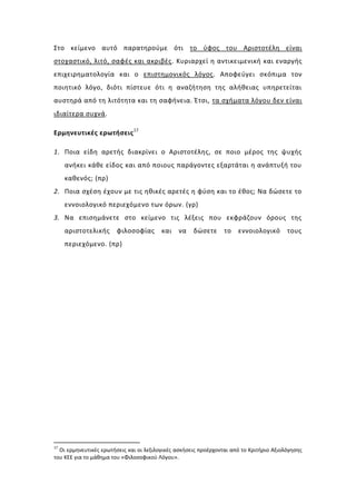 Στο κείμενο αυτό παρατηρούμε ότι το ύφος του Αριστοτέλη είναι
στοχαστικό, λιτό, σαφές και ακριβές. Κυριαρχεί η αντικειμενική και εναργής
επιχειρηματολογία και ο επιστημονικός λόγος. Αποφεύγει σκόπιμα τον
ποιητικό λόγο, διότι πίστευε ότι η αναζήτηση της αλήθειας υπηρετείται
αυστηρά από τη λιτότητα και τη σαφήνεια. Έτσι, τα σχήματα λόγου δεν είναι
ιδιαίτερα συχνά.

Ερμηνευτικές ερωτήσεις 17

1. Ποια είδη αρετής διακρίνει ο Αριστοτέλης, σε ποιο μέρος της ψυχής
     ανήκει κάθε είδος και από ποιους παράγοντες εξαρτάται η ανάπτυξή του
     καθενός; (πρ)
2. Ποια σχέση έχουν με τις ηθικές αρετές η φύση και το έθος; Να δώσετε το
     εννοιολογικό περιεχόμενο των όρων. (γρ)
3. Να επισημάνετε στο κείμενο τις λέξεις που εκφράζουν όρους της
     αριστοτελικής      φιλοσοφίας       και   να    δώσετε      το   εννοιολογικό       τους
     περιεχόμενο. (πρ)




17
  Οι ερμηνευτικές ερωτήσεις και οι λεξιλογικές ασκήσεις προέρχονται από το Κριτήριο Αξιολόγησης
του ΚΕΕ για το μάθημα του «Φιλοσοφικού Λόγου».
 