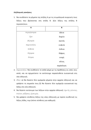 Λεξιλογικές ασκήσεις

1. Να συνδέσετε τα ρήματα της στήλης Α με τις ετυμολογικά συγγενείς τους
   λέξεις που βρίσκονται στη στήλη Β. Δύο λέξεις της στήλης Β
   περισσεύουν.
                     Α                                   Β

             περιγίγνομαι                              άδεια

                    ἔχω                               δοχείο

                φέρομαι                               αγενής

              παρεκκλίνω                              ευφυϊα

                   πέφυκα                             ένδεια

                   δέχομαι                            δίφρος

                   δέομαι                              ενοχή

                                                       κλίτος

                                                     παράκληση

2. παρεκκλίνω: Να συνθέσετε το απλό ρήμα με τις προθέσεις εν, από, συν,
   κατά, και να σχηματίσετε τα αντίστοιχα παρασύνθετα ουσιαστικά στη
   νέα ελληνική.
3. ἔθος: α) Να δώσετε δύο ομόρριζα ρήματα στην αρχαία ελληνική και να
   γράψετε τη σημασία τους β) Να δώσετε δύο ομόρριζα ουσιαστικά της
   λέξης στη νέα ελληνική.
4. Να δώσετε αντώνυμα των λέξεων στην αρχαία ελληνική: ἀρετή, γένεσις,
   πλεῖον, αὔξησις, ἐμπειρία.
5. Να γράψετε σύνθετες λέξεις της νέας ελληνικής με πρώτο συνθετικό τις
   λέξεις λίθος, πυρ (πέντε σύνθετες για καθεμιά).
 