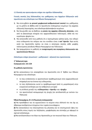 1.3 Σκοπός και προτεινόμενοι στόχοι του σχεδίου διδασκαλίας

Γενικός σκοπός (της διδασκαλίας του μαθήματος των Αρχαίων Ελληνικών από
πρωτότυπο και ειδικότερα των Ηθικών Νικομαχείων):

1. Να επιτευχθούν οι γενικοί μορφωτικοί-ανθρωπιστικοί σκοποί του μαθήματος
   με τη μελέτη σε βάθος από το πρωτότυπο επιλεγμένων κειμένων της αρχαίας
   ελληνικής λογοτεχνίας, και ειδικότερα φιλοσοφικών κειμένων.
2. Να διευρυνθεί και να βαθύνει η γνώση της αρχαίας ελληνικής γλώσσας, ενός
   από τα βασικότερα στοιχεία του αρχαιοελληνικού πολιτισμού, αλλά και του
   κυριότερου φορέα του.
3. Να κατανοηθεί από τους μαθητές ότι ο προτιμότερος τρόπος ζωής, που οδηγεί
   στην ευδαιμονία του ατόμου και του συνόλου είναι ο κατ’ ἀρετήν. Άρα αυτός
   κατά τον Αριστοτέλη πρέπει να είναι ο απώτερος σκοπός κάθε μορφής
   πολιτεύματος (σύνδεση Ηθικών Νικομαχείων και Πολιτικών).
4. Να προχωρήσουν οι μαθητές σε συσχετισμούς και συγκρίσεις πλατωνικών και
   αριστοτελικών θέσεων.

Ειδικότεροι στόχοι (γνωστικοί – μαθησιακοί – αξιακοί) που προτείνονται

1η διδακτική ώρα
Εισαγωγή σελ. 151-154

Οι μαθητές προτείνεται:

α) Να κατανοήσουν ό,τι απασχόλησε τον Αριστοτέλη στο Α΄ Βιβλίο των Ηθικών
Νικομαχείων και ειδικότερα:

      το πώς εντάσσονται οι αριστοτελικοί προβληματισμοί στον αρχαιοελληνικό
       στοχασμό για την έννοια της ευδαιμονίας,
      το πώς εξελίσσονται αυτοί οι προβληματισμοί (από τη μοιρολατρική στην
       ενεργητική αντίληψη για την ανθρώπινη ευτυχία)
      τη σύνδεση μεταξύ της «εὐδαιμονίας» «ἀρετῆς» και «ψυχῆς»
      τον αριστοτελικό καταμερισμό της ψυχής (σε αντιδιαστολή με εκείνον του
       Πλάτωνα)

Ἠθικὰ Νικομάχεια, Β 1-3 (Γλωσσική επεξεργασία)
α) Να προσλάβουν και να ερμηνεύσουν το κείμενο στην ολότητά του και όχι ως
άθροισμα ανεξάρτητων στοιχείων που τυχαία συνυπάρχουν.
β) Να κατανοήσουν την ιδιαιτερότητα της γλώσσας και το επιστημονικό ύφος του
Αριστοτέλη στους τομείς του λεξιλογίου, μορφολογίας και σύνταξης με αφορμή το
σχετικό απόσπασμα.
γ) Να αντιδιαστείλουν τον λόγο του Αριστοτέλη με τον ποιητικό λόγο του Πλάτωνα.
 