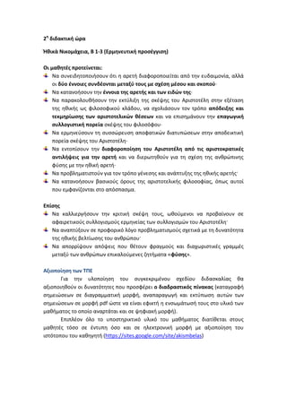 2η διδακτική ώρα

Ἠθικὰ Νικομάχεια, Β 1-3 (Ερμηνευτική προσέγγιση)

Οι μαθητές προτείνεται:
    Να συνειδητοποιήσουν ότι η αρετή διαφοροποιείται από την ευδαιμονία, αλλά
    οι δύο έννοιες συνδέονται μεταξύ τους με σχέση μέσου και σκοπού·
    Να κατανοήσουν την έννοια της αρετής και των ειδών της·
    Να παρακολουθήσουν την εκτύλιξη της σκέψης του Αριστοτέλη στην εξέταση
    της ηθικής ως φιλοσοφικού κλάδου, να σχολιάσουν τον τρόπο απόδειξης και
    τεκμηρίωσης των αριστοτελικών θέσεων και να επισημάνουν την επαγωγική
    συλλογιστική πορεία σκέψης του φιλοσόφου·
    Να ερμηνεύσουν τη συσσώρευση αποφατικών διατυπώσεων στην αποδεικτική
    πορεία σκέψης του Αριστοτέλη·
    Να εντοπίσουν την διαφοροποίηση του Αριστοτέλη από τις αριστοκρατικές
    αντιλήψεις για την αρετή και να διερωτηθούν για τη σχέση της ανθρώπινης
    φύσης με την ηθική αρετή·
    Να προβληματιστούν για τον τρόπο γένεσης και ανάπτυξης της ηθικής αρετής·
    Να κατανοήσουν βασικούς όρους της αριστοτελικής φιλοσοφίας, όπως αυτοί
    που εμφανίζονται στο απόσπασμα.

Επίσης
   Να καλλιεργήσουν την κριτική σκέψη τους, ωθούμενοι να προβαίνουν σε
   αφαιρετικούς συλλογισμούς ερμηνείας των συλλογισμών του Αριστοτέλη·
   Να αναπτύξουν σε προφορικό λόγο προβληματισμούς σχετικά με τη δυνατότητα
   της ηθικής βελτίωσης του ανθρώπου·
   Να απορρίψουν απόψεις που θέτουν φραγμούς και διαχωριστικές γραμμές
   μεταξύ των ανθρώπων επικαλούμενες ζητήματα «φύσης».

Αξιοποίηση των ΤΠΕ
       Για την υλοποίηση του συγκεκριμένου σχεδίου διδασκαλίας θα
αξιοποιηθούν οι δυνατότητες που προσφέρει ο διαδραστικός πίνακας (καταγραφή
σημειώσεων σε διαγραμματική μορφή, αναπαραγωγή και εκτύπωση αυτών των
σημειώσεων σε μορφή pdf ώστε να είναι εφικτή η ενσωμάτωσή τους στο υλικό των
μαθήματος το οποίο αναρτάται και σε ψηφιακή μορφή).
       Επιπλέον όλο το υποστηρικτικό υλικό του μαθήματος διατίθεται στους
μαθητές τόσο σε έντυπη όσο και σε ηλεκτρονική μορφή με αξιοποίηση του
ιστότοπου του καθηγητή (https://sites.google.com/site/akismbelas)
 