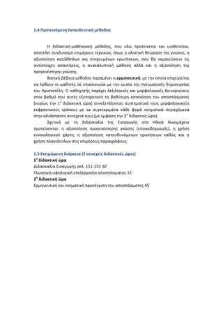 1.4 Προτεινόμενη Εκπαιδευτική μέθοδος


       Η διδακτική-μαθησιακή μέθοδος, που εδώ προτείνεται και υιοθετείται,
αποτελεί συνδυασμό επιμέρους τεχνικών, όπως η ολιστική θεώρηση της γνώσης, η
αξιοποίηση κατάλληλων και στοχευμένων ερωτήσεων, που θα εκμαιεύσουν τις
αντίστοιχες απαντήσεις, η ανακαλυπτική μάθηση αλλά και η αξιοποίηση της
προγενέστερης γνώσης.
       Βασική βέβαια μέθοδος παραμένει η ερμηνευτική, με την οποία επιχειρείται
να έρθουν οι μαθητές σε επικοινωνία με την ουσία της πνευματικής δημιουργίας
του Αριστοτέλη. Ο καθηγητής παρέχει λεξιλογικές και μορφολογικές διευκρινίσεις
στον βαθμό που αυτές εξυπηρετούν τη βαθύτερη κατανόηση του αποσπάσματος
(κυρίως την 1η διδακτική ώρα) συνεξετάζοντας συστηματικά τους μορφολογικούς
εκφραστικούς τρόπους με τα συγκεκριμένα κάθε φορά νοηματικά περιεχόμενα
στην αδιάσπαστη συνέχειά τους (με έμφαση την 2η διδακτική ώρα).
       Σχετικά με τη διδασκαλία της Εισαγωγής στα Ηθικά Νικομάχεια
προτείνονται: η αξιοποίηση προγενέστερης γνώσης (εποικοδομισμός), η χρήση
εννοιολογικού χάρτη, η αξιοποίηση κατευθυνόμενων ερωτήσεων καθώς και η
χρήση πλαγιότιτλων στις επιμέρους παραγράφους.

1.5 Εκτιμώμενη διάρκεια (2 συνεχείς διδακτικές ώρες)
1η διδακτική ώρα
Διδασκαλία Εισαγωγής σελ. 151-153 30΄
Γλωσσική-υφολογική επεξεργασία αποσπάσματος 15΄
2η διδακτική ώρα
Ερμηνευτική και νοηματική προσέγγιση του αποσπάσματος 45΄
 