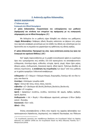 2. Ανάπτυξη σχεδίου διδασκαλίας
ΦΑΣΕΙΣ ΔΙΔΑΣΚΑΛΙΑΣ
1η διδακτική ώρα
Εισαγωγή στα Ηθικά Νικομάχεια
Α΄ φάση διδασκαλίας: Ενεργοποίηση του ενδιαφέροντος των μαθητών
(αφόρμηση) και σύνδεση των στοιχείων της αφόρμησης με τις εισαγωγικές
πληροφορίες για τα Ηθικά Νικομάχεια. (5΄)

       Με δεδομένο ότι οι μαθητές είχαν διδαχθεί στο πλαίσιο του μαθήματος
«Αρχές Φιλοσοφίας» διάφορες ηθικές θεωρίες καλούνται να φέρουν στη μνήμη
τους σχετικές αναφορές γενικότερα για τον κλάδο της ηθικής και ειδικότερα για τον
Αριστοτέλη και τη σημασία του χαρακτήρα της ορθότητας της ηθικής πράξης.

Β΄ φάση διδασκαλίας: Προσφορά της νέας προς κατάκτηση γνώσης [ως προς την
Εισαγωγή του σχολικού βιβλίου]. (10΄)

       Κατ’ αρχάς παρουσιάζονται με τη μορφή εννοιολογικού χάρτη οι κυριότεροι
όροι που εμπεριέχονται στις σελίδες 151-153 προκειμένου να αποσαφηνιστούν:
εὐδαιμονία, ἐπιστήμη-τέχνη, εὐβουλία, εὐτυχία, ἀρετή, ψυχή, λόγον ἔχον μέρος,
ἄλογον μέρος, ἐπιθυμητικόν, διανοητκή ἀρετή, ἠθική ἀρετή. Πολύτιμη βοηθός σε
κάποιες περιπτώσεις η αναζήτηση της ετυμολογίας των όρων1 από τους μαθητές
με τη χρήση ομορρίζων. Ενδεικτικά αναφέρουμε:

εὐδαιμονία < εὖ + δαίμων < δαίομαι=διαιρώ, διαμοιράζω, διανέμω πβ. συν-δαι-τυ-
μών, παν-δαισ-ία
ἐπιστήμη < ἐπίσταμαι= γνωρίζω καλά
τέχνη < τέκτων πβ. τίκτω, τέκνο, τόκος, τοκετός
εὐβουλία < εὖ + βούλομαι πβ. βουλή, βούληση, βουλεύω, βουλευτής
εὐτυχία < εὖ +τυγχάνω
ἀρετή < ἀραρίσκω= συνάπτω, συνδέω, τακτοποιώ πβ. αρμός, άρθρο, αριθμός,
αρετή, άριστος
ἐπιθυμητικόν < ἐπὶ + θυμός < θύω=φέρομαι ορμητικά, μαίνομαι ή θύω= βγάζω
καπνό – θυσιάζω
διανοητική < διά + νοῦς
ἠθική < ἔθος

     Επίσης αποσαφηνίζεται η θέση στην πορεία της αρχαίας φιλοσοφίας των
προσωκρατικών (Ηράκλειτος, Δημόκριτος), του σοφιστή Πρωταγόρα, του Πλάτωνα

1
  Οι ετυμολογικές ερμηνείες που παραθέτουμε βασίζονται στο Ετυμολογικό Λεξικό της Αρχαίας
Ελληνικής του Hoffman (1959) και στο Ετυμολογικό Λεξικό της Νέας Ελληνικής Γλώσσας του Γ.
Μπαμπινιώτη (2010)
 