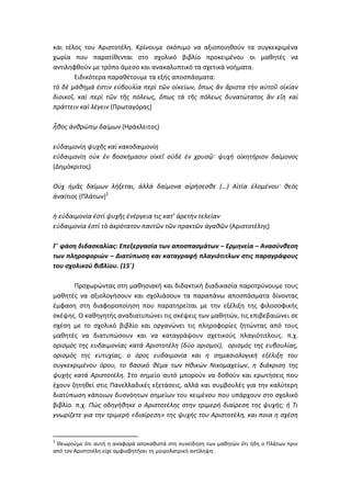 και τέλος του Αριστοτέλη. Κρίνουμε σκόπιμο να αξιοποιηθούν τα συγκεκριμένα
χωρία που παρατίθενται στο σχολικό βιβλίο προκειμένου οι μαθητές να
αντιληφθούν με τρόπο άμεσο και ανακαλυπτικό τα σχετικά νοήματα.
        Ειδικότερα παραθέτουμε τα εξής αποσπάσματα:
τὸ δὲ μάθημά ἐστιν εὐβουλία περὶ τῶν οἰκείων, ὅπως ἂν ἄριστα τὴν αὑτοῦ οἰκίαν
διοικοῖ, καὶ περὶ τῶν τῆς πόλεως, ὅπως τὰ τῆς πόλεως δυνατώτατος ἂν εἴη καὶ
πράττειν καὶ λέγειν (Πρωταγόρας)

ἦθος ἀνθρώπῳ δαίμων (Ηράκλειτος)

εὐδαιμονίη ψυχῆς καὶ κακοδαιμονίη
εὐδαιμονίη οὐκ ἐν βοσκήμασιν οἰκεῖ οὐδὲ ἐν χρυσῷ· ψυχὴ οἰκητήριον δαίμονος
(Δημόκριτος)

Οὐχ ἡμᾶς δαίμων λήξεται, ἀλλὰ δαίμονα αἱρήσεσθε (…) Αἰτία ἑλομένου· θεὸς
ἀναίτιος (Πλάτων)2

ἡ εὐδαιμονία ἐστὶ ψυχῆς ἐνέργεια τις κατ’ ἀρετὴν τελείαν
εὐδαιμονία ἐστὶ τὸ ἀκρότατον παντῶν τῶν πρακτῶν ἀγαθῶν (Αριστοτέλης)

Γ΄ φάση διδασκαλίας: Επεξεργασία των αποσπασμάτων – Ερμηνεία – Ανασύνθεση
των πληροφοριών – Διατύπωση και καταγραφή πλαγιότιτλων στις παραγράφους
του σχολικού βιβλίου. (15΄)

       Προχωρώντας στη μαθησιακή και διδακτική διαδικασία παροτρύνουμε τους
μαθητές να αξιολογήσουν και σχολιάσουν τα παραπάνω αποσπάσματα δίνοντας
έμφαση στη διαφοροποίηση που παρατηρείται με την εξέλιξη της φιλοσοφικής
σκέψης. Ο καθηγητής αναδιατυπώνει τις σκέψεις των μαθητών, τις επιβεβαιώνει σε
σχέση με το σχολικό βιβλίο και οργανώνει τις πληροφορίες ζητώντας από τους
μαθητές να διατυπώσουν και να καταγράψουν σχετικούς πλαγιότιτλους. π.χ.
ορισμός της ευδαιμονίας κατά Αριστοτέλη (δύο ορισμοί), ορισμός της ευβουλίας,
ορισμός της ευτυχίας, ο όρος ευδαιμονία και η σημασιολογική εξέλιξη του
συγκεκριμένου όρου, το βασικό θέμα των Ηθικών Νικομαχείων, η διάκριση της
ψυχής κατά Αριστοτέλη. Στο σημείο αυτό μπορούν να δοθούν και ερωτήσεις που
έχουν ζητηθεί στις Πανελλαδικές εξετάσεις, αλλά και συμβουλές για την καλύτερη
διατύπωση κάποιων δυσνόητων σημείων του κειμένου που υπάρχουν στο σχολικό
βιβλίο. π.χ. Πώς οδηγήθηκε ο Αριστοτέλης στην τριμερή διαίρεση της ψυχής; ή Τι
γνωρίζετε για την τριμερή «διαίρεση» της ψυχής του Αριστοτέλη, και ποια η σχέση


2
 Θεωρούμε ότι αυτή η αναφορά αποκαθιστά στη συνείδηση των μαθητών ότι ήδη ο Πλάτων πριν
από τον Αριστοτέλη είχε αμφισβητήσει τη μοιρολατρική αντίληψη.
 