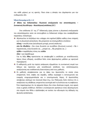 του κάθε μέρους με τις αρετές; Ποια είναι η άποψη του Δημόκριτου για την
ευδαιμονία; κλπ.

Ἠθικὰ Νικομάχεια Β1, 1-3
Δ΄ Φάση της διδασκαλίας: Γλωσσική επεξεργασία του αποσπάσματος –
Συντακτική διευθέτηση – Νεοελληνική απόδοση (15΄)

       Στα υπόλοιπα 15΄ της 1ης διδακτικής ώρας γίνεται η γλωσσική επεξεργασία
του αποσπάσματος ώστε να επιτευχθούν οι διδακτικοί στόχοι που αναφέρθηκαν
παραπάνω. Ειδικότερα:
   Αξιοποιείται το λεξιλόγιο που υπάρχει στο σχολικό βιβλίο καθώς είναι επαρκές
   για τη γλωσσική κατανόηση. Θα μπορούσε να επισημανθούν επιπλέον:
   οὔσης = επειδή είναι (αιτιολογική μετοχή, γενική απόλυτη)
   οὐκ ἂν ἐθισθείη = δεν είναι δυνατόν να συνηθίσει (δυνητική ευκτική = θα +
   παρατατικός, είναι δυνατόν να..., μπορεί να..., θα μπορέσει να...)
   οὐθὲν = παράλληλος τύπος του οὐδὲν
   οἷον = για παράδειγμα
   Για τη λέξη ἔθος προτείνεται να αποφευχθεί η απόδοση με νεοελληνικούς
   όρους όπως εθισμός, συνήθεια διότι είναι φορτισμένες μάλλον με αρνητικό
   περιεχόμενο.
   Ο καθηγητής μετά την πρώτη ανάγνωση εξομαλύνει τη συντακτική σειρά των
   λέξεων και προτείνει μία νεοελληνική απόδοση του απόσπασματος
   αναζητώντας και εναλλακτικές διατυπώσεις από τους μαθητές.
   Οι μαθητές αποφαίνονται για το ύφος του Αριστοτέλη το οποίο είναι
   στοχαστικό, λιτό, σαφές και ακριβές, καθώς κυριαρχεί η αντικειμενική και
   εναργής επιχειρηματολογία και ο επιστημονικός λόγος. Ο Αριστοτέλης
   αποφεύγει σκόπιμα τον ποιητικό λόγο (π.χ. του Πλάτωνα), διότι πίστευε ότι η
   αναζήτηση της αλήθειας υπηρετείται αυστηρά από τη λιτότητα και τη σαφήνεια.
   Έτσι παρατηρούμε ότι τα σχήματα λόγου δεν είναι ιδιαίτερα συχνά, ενώ αραιή
   είναι η χρήση επιθέτων. Ωστόσο η συσσώρευση αρνήσεων είναι αξιοσημείωτη
   στο σημείο που θέλει ο φιλόσοφος να τονίσει την αδυναμία της αλλαγής της
   φυσικής κατάστασης.
 