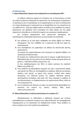 2η διδακτική ώρα
Ε΄ φάση διδασκαλίας: Ερμηνευτική επεξεργασία του αποσπάσματος (40΄)

       Οι μαθητές καλούνται αρχικά να εντοπίσουν και να διατυπώσουν με δικά
τους λόγια τον βασικό συλλογισμό του Αριστοτέλη. Πιο συγκεκριμένα να διακρίνουν
τις προκείμενες και το συμπέρασμα, να τον χαρακτηρίσουν ως προς τη συλλογιστική
του πορεία (παραγωγική ή επαγωγική) και να αποφανθούν για την εγκυρότητα και
την ορθότητά του. Ιδιαίτερη έμφαση πρέπει να δοθεί α) στην απόδειξη της πρώτης
προκείμενης που βασίζεται στην ετυμολογία της λέξης ἠθικὸς και στη σχέση
ανάμεσα στο λέγεσθαι και το εἶναι β) στη χρήση των εμπειρικών παραδειγμάτων.
       Στη συνέχεια προχωρώντας στην ερμηνευτική προσέγγιση του
αποσπάσματος η διδασκαλία προτείνεται να επικεντρωθεί στα ακόλουθα:

      στη σύνδεση με τα όσα έχουν αναφερθεί στο πρώτο βιβλίο των Ηθικών
      Νικομαχείων· κάτι που επιβάλλει και η παρουσία του δὴ στην αρχή του
      αποσπάσματος.
      στην αποσαφήνιση του χαρακτήρα των ἠθικῶν και διανοητικῶν ἀρετῶν,
      αξιοποιώντας:
      α) στοιχεία που παρουσιάστηκαν στην Εισαγωγή του σχολικού βιβλίου την
      προηγούμενη διδακτική ώρα,
      β) στοιχεία που αναδεικνύονται μέσα από το κείμενο «ἡ μὲν διανοητικὴ ἐκ
      διδασκαλίας ἔχει καὶ τὴν γένεσιν καὶ τὴν αὔξησιν, διόπερ ἐμπερίας δεῖται καὶ
      χρόνου», «ἡ δ’ ἡθικὴ ἐξ ἔθους περιγίνεται», και
      γ) τους προβληματισμούς που θέτει το πρώτο ερώτημα του σχολικού
      βιβλίου στη σελίδα 157.
      στην ανάδειξη της φιλοσοφικής σημασίας που έχει η αριστοτελική άποψη
      περί αρετής και ἔθους σε αντιπαραβολή με ανάλογες, αλλά όχι ταυτόσημες
      απόψεις περί αρετής: «η αρετή είναι γνώση», «οὐδεὶς ἑκὼν κακός»
      (Σωκράτης), του Πλάτωνα (γνώση του Αγαθού, βελτίστας φύσεις),
      αριστοκρατικές αντιλήψεις περί φυὰν κλπ. Είναι αναγκαίο οι μαθητές να
      συνειδητοποιήσουν τη διαφορετικότητα της αριστοτελικής θέσης, αλλά και
      την επικαιρότητά της.
      στην επισήμανση και εξήγηση των όρων της αριστοτελικής φιλοσοφίας που
      απαντούν στο κείμενο π.χ. γένεσις, αὔξησις, ἔθος, φύσις,
      τέλος<τελειουμένοις κλπ

ΣΤ΄ Φάση διδασκαλίας: Συνολική επανεκτίμηση του κειμένου (5΄)

       Ολοκληρώνοντας τη διδασκαλία ο καθηγητής επιχειρεί μία σύντομη
ανακεφαλαίωση των βασικών στοιχείων που παρουσιάστηκαν και καταγράφτηκαν
διαγραμματικά με την αξιοποίηση του διαδραστικού πίνακα. Τέλος αναθέτει τις
όποιες εργασίες για το σπίτι γραπτές και προφορικές.
 