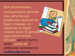 Для дошкольника,
посещающего детский
сад, регулярные
домашние задания не
будут новыми, но
характер их будет
совсем иной. В детском
саду воспитатель
обучает целую группу
ребят, дома же с
ребенком занимаются
индивидуально.
 