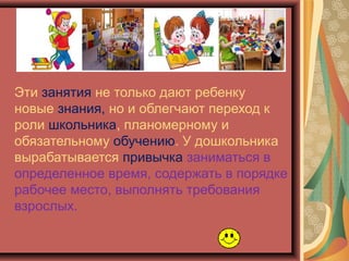 Эти занятия не только дают ребенку
новые знания, но и облегчают переход к
роли школьника, планомерному и
обязательному обучению. У дошкольника
вырабатывается привычка заниматься в
определенное время, содержать в порядке
рабочее место, выполнять требования
взрослых.
 