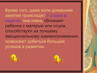 Кроме того, даже если домашние
занятия происходят 1-2 раза в
неделю, они очень сближают
ребенка с матерью или отцом,
способствуют их лучшему
эмоциональному взаимопониманию,
позволяют добиться больших
успехов в развитии.
 