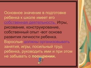 Основное значение в подготовке
ребенка к школе имеет его
собственная деятельность. Игры,
рисование, конструирование,
собственный опыт -вот основа
развития личности ребенка.
Взрослые должны организовывать
занятия, игры, посильный труд
ребенка, руководить ими и при этом
не забывать о поощрении.
 