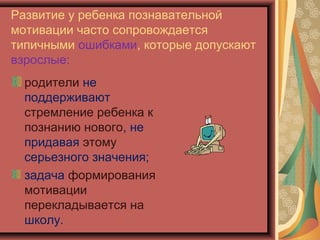 Развитие у ребенка познавательной
мотивации часто сопровождается
типичными ошибками, которые допускают
взрослые:
  родители не
  поддерживают
  стремление ребенка к
  познанию нового, не
  придавая этому
  серьезного значения;
  задача формирования
  мотивации
  перекладывается на
  школу.
 