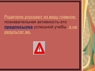 Родители упускают из виду главное:
познавательная активность-это
предпосылка успешной учебы, а не
результат ее.
 